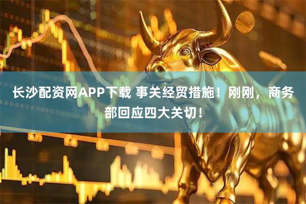 长沙配资网APP下载 事关经贸措施！刚刚，商务部回应四大关切！