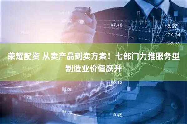 荣耀配资 从卖产品到卖方案！七部门力推服务型制造业价值跃升
