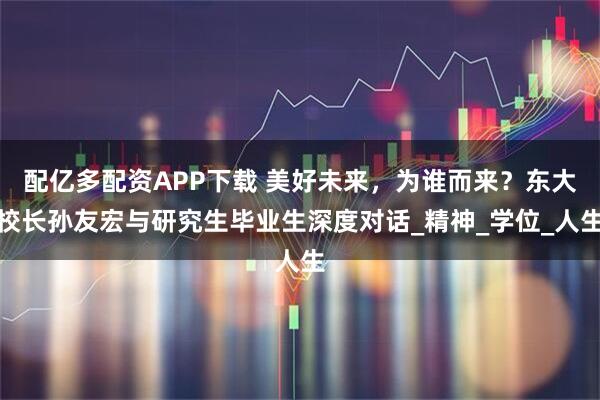 配亿多配资APP下载 美好未来，为谁而来？东大校长孙友宏与研究生毕业生深度对话_精神_学位_人生