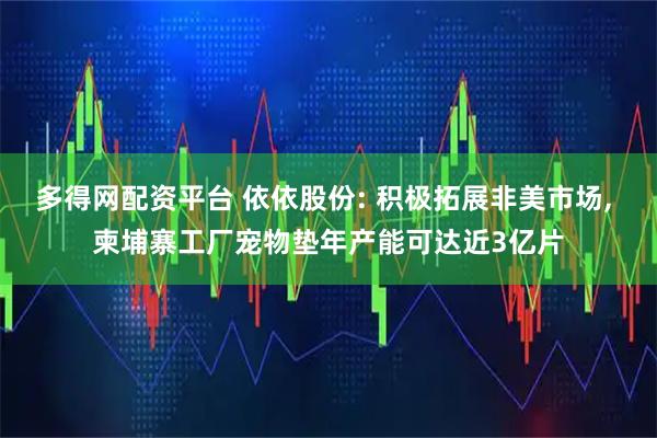 多得网配资平台 依依股份: 积极拓展非美市场, 柬埔寨工厂宠物垫年产能可达近3亿片