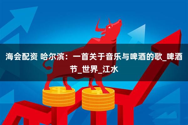 海会配资 哈尔滨:一首关于音乐与啤酒的歌_啤酒节_世界_江水