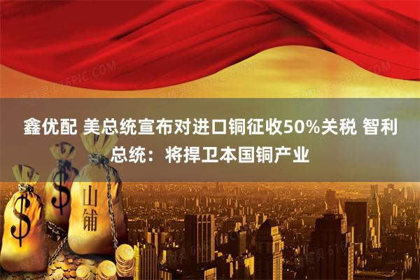 鑫优配 美总统宣布对进口铜征收50%关税 智利总统:将捍卫本国铜产业