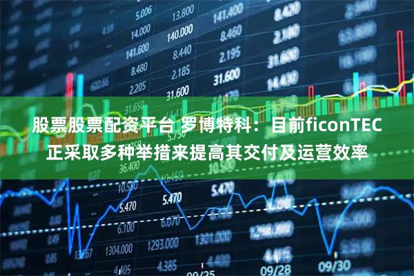 股票股票配资平台 罗博特科：目前ficonTEC正采取多种举措来提高其交付及运营效率