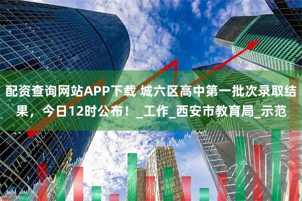 配资查询网站APP下载 城六区高中第一批次录取结果，今日12时公布！_工作_西安市教育局_示范