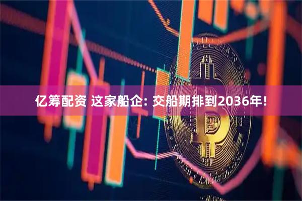 亿筹配资 这家船企: 交船期排到2036年!