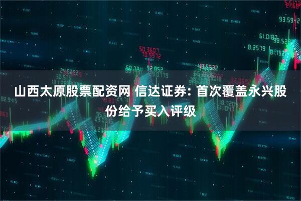 山西太原股票配资网 信达证券: 首次覆盖永兴股份给予买入评级