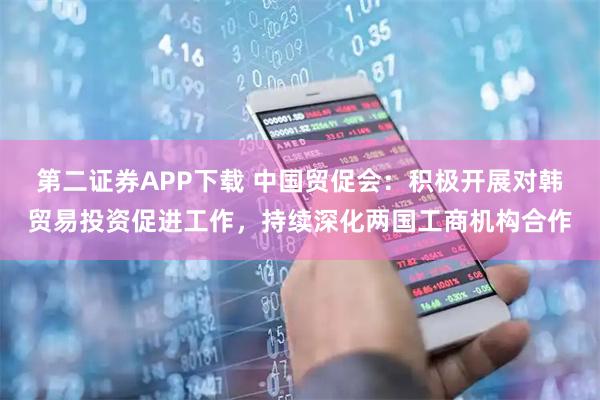 第二证券APP下载 中国贸促会：积极开展对韩贸易投资促进工作，持续深化两国工商机构合作