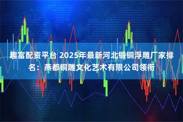 趣富配资平台 2025年最新河北锻铜浮雕厂家排名：燕都铜雕文化艺术有限公司领衔