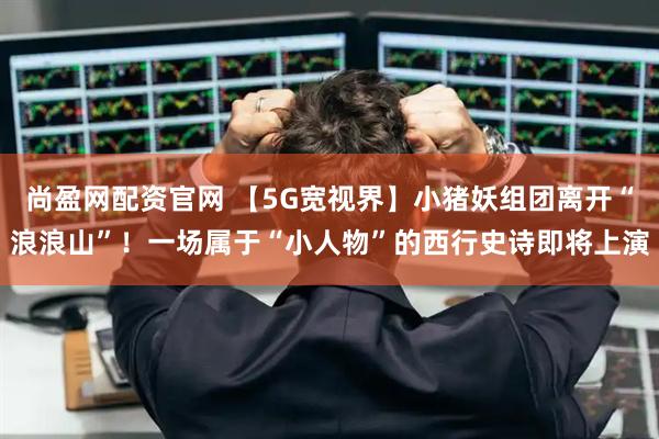 尚盈网配资官网 【5G宽视界】小猪妖组团离开“浪浪山”！一场属于“小人物”的西行史诗即将上演