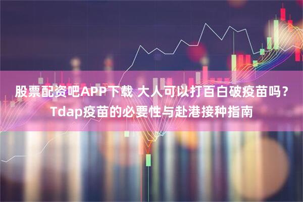 股票配资吧APP下载 大人可以打百白破疫苗吗？Tdap疫苗的必要性与赴港接种指南
