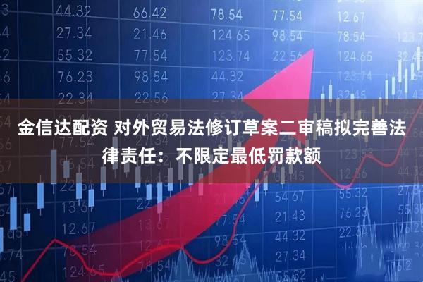 金信达配资 对外贸易法修订草案二审稿拟完善法律责任：不限定最低罚款额