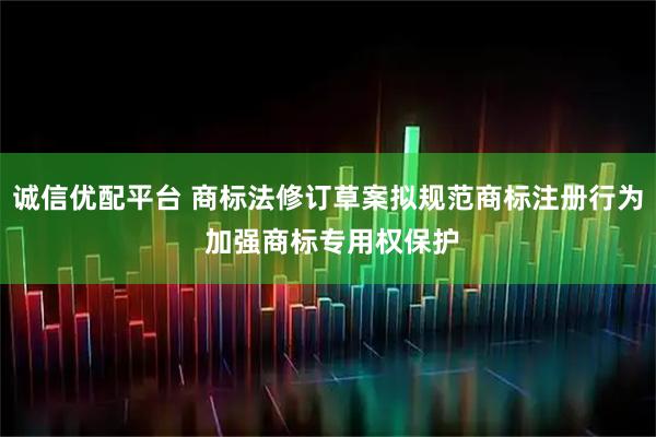 诚信优配平台 商标法修订草案拟规范商标注册行为 加强商标专用权保护