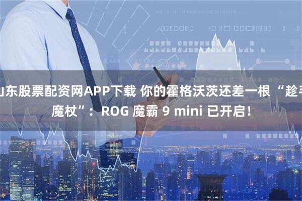 山东股票配资网APP下载 你的霍格沃茨还差一根 “趁手魔杖”：ROG 魔霸 9 mini 已开启！