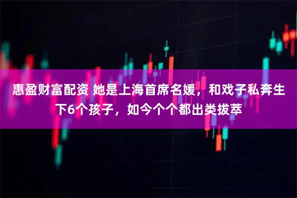惠盈财富配资 她是上海首席名媛，和戏子私奔生下6个孩子，如今个个都出类拔萃