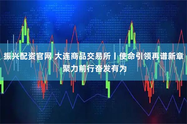 振兴配资官网 大连商品交易所丨使命引领再谱新章 聚力前行奋发有为