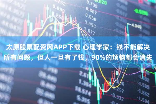 太原股票配资网APP下载 心理学家：钱不能解决所有问题，但人一旦有了钱，90%的烦恼都会消失