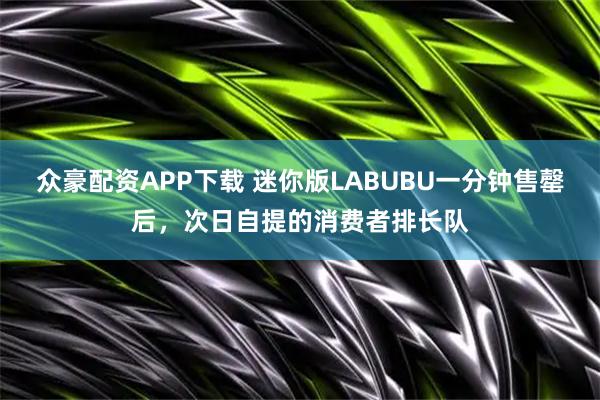 众豪配资APP下载 迷你版LABUBU一分钟售罄后，次日自提的消费者排长队