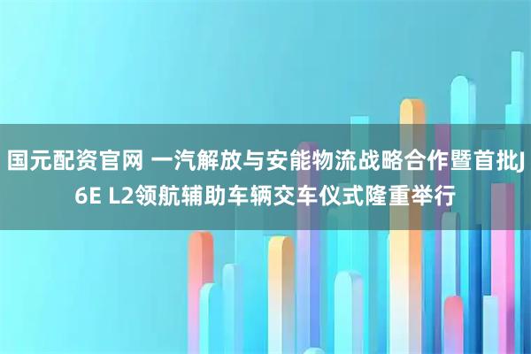 国元配资官网 一汽解放与安能物流战略合作暨首批J6E L2领航辅助车辆交车仪式隆重举行